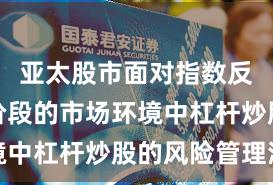 亚太股市面对指数反复拉锯阶段的市场环境中杠杆炒股的风险管理深