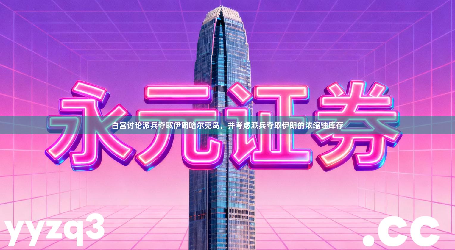 白宫讨论派兵夺取伊朗哈尔克岛，并考虑派兵夺取伊朗的浓缩铀库存